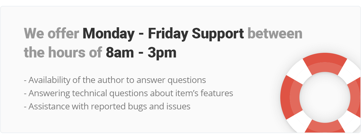 We offer Monday - Friday Support and work between the hours of 8am - 3pm. Availability of the author to answer questions, Answering technical questions about items features, Assistance with reported bugs and issues